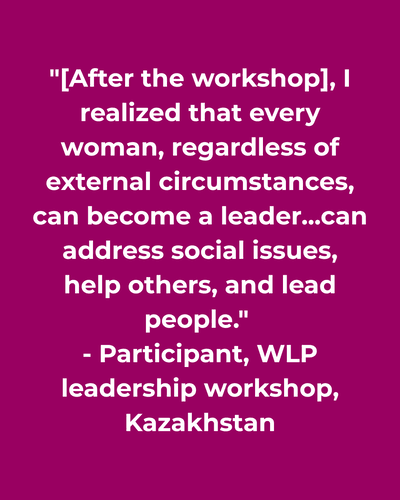 Quote :"[After the workshop], I realized that every woman, regardless of external circumstances, can become a leader...can address social issues, help others, and lead people."  - Participant, WLP leadership workshop, Kazakhstan